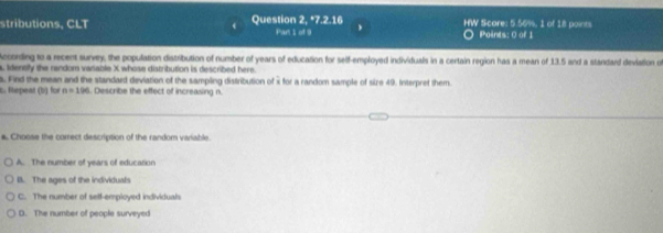 stributions, CLT Question 2, Par 1cl^ 7.2:16 HW Scare: 5.56%, 1 of 18 points Points: 0 of 1
According to a recent survey, the population distribution of number of years of education for self-employed individuals in a certain region has a mean of 13.5 and a standard deviation of
a. Idensly the random vasable X whose distribution is described here.
s. Find the mean and the standard deviation of the sampling distribution of i for a random sample of size 49. Interpret them.
C. Repeat (b) for n=196. Describe the effect of increasing n.
# Choose the carrect description of the random variable.
A. The number of years of educarion
B. The ages of the individuals
C. The number of self-employed individuals
D. The number of people surveyed