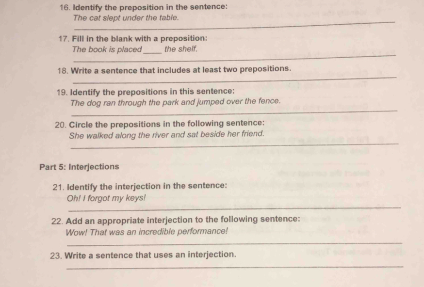 Identify the preposition in the sentence: 
_ 
The cat slept under the table. 
17. Fill in the blank with a preposition: 
_ 
The book is placed_ the shelf. 
_ 
18. Write a sentence that includes at least two prepositions. 
19. Identify the prepositions in this sentence: 
_ 
The dog ran through the park and jumped over the fence. 
20. Circle the prepositions in the following sentence: 
_ 
She walked along the river and sat beside her friend. 
Part 5: Interjections 
21. Identify the interjection in the sentence: 
_ 
Oh! I forgot my keys! 
22. Add an appropriate interjection to the following sentence: 
Wow! That was an incredible performance! 
_ 
23. Write a sentence that uses an interjection. 
_