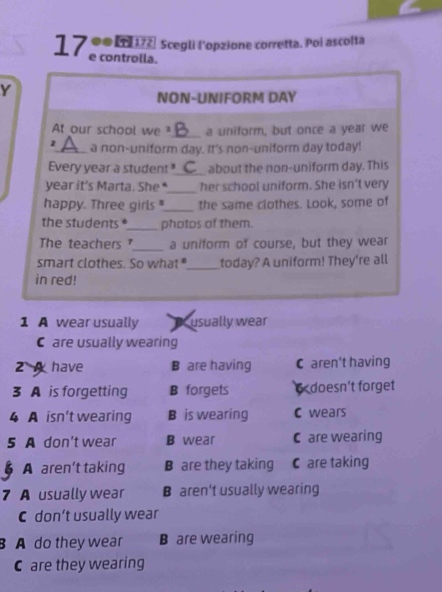 ∞0 L 172, Scegli l'opzione corretta. Poi ascolta
17 e controlla.
Y
NON-UNIFORM DAY
At our school we 4 _ a uniform, but once a year we
_a non-uniform day. It's non-uniform day today!
Every year a student_ about the non-uniform day. This
_
year it's Marta. She her school uniform. She isn't very
happy. Three girls "_ the same clothes. Look, some of
the students *_ photos of them.
The teachers _a uniform of course, but they wear
smart clothes. So what_ today? A uniform! They're all
in red!
1 A wear usually usually wear
C are usually wearing
2 have B are having C aren't having
3 A is forgetting B forgets doesn't forget
4 A isn't wearing B is wearing C wears
5 A don't wear B wear C are wearing
A aren’t taking B are they taking C are taking
7 A usually wear B aren't usually wearing
C don’t usually wear
B A do they wear B are wearing
C are they wearing