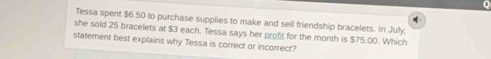 Tessa spent $6.50 to purchase supplies to make and sell friendship bracelets. In July, 
she sold 25 bracelets at $3 each. Tessa says her profit for the month is $75.00. Which 
statement best explains why Tessa is correct or incorrect?