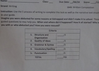 Name: _Class:_ Due Date:_ /06/24 Score_ /15 
Strand: Writing Unit: Written Composition 
Instruction: Use the 5 process of writing to complete this task as well as the narrative text struct 
as your guide. 
lmagine you were abdlucted for some reasons or kidnapped and didn't make it to school. These 
guided questions to may help you. When and where did it happened? How it all started? Who 
you with or who abducted you? How you were rescued?