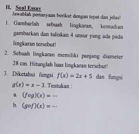 Soal Essay 
Jawablah pertanyaan berikut dengan tepat dan jelas! 
1. Gambarlah sebuah lingkaran, kemudian 
gambarkan dan tuliskan 4 unsur yang ada pada 
lingkaran tersebut! 
2. Sebuah lingkaran memiliki panjang diameter
28 cm. Hitunglah luas lingkaran tersebut! 
3. Diketahui fungsi f(x)=2x+5 dan fungsi
g(x)=x-3. Tentukan : 
a. (fog)(x)=·s
b. (gcirc f)(x)=·s