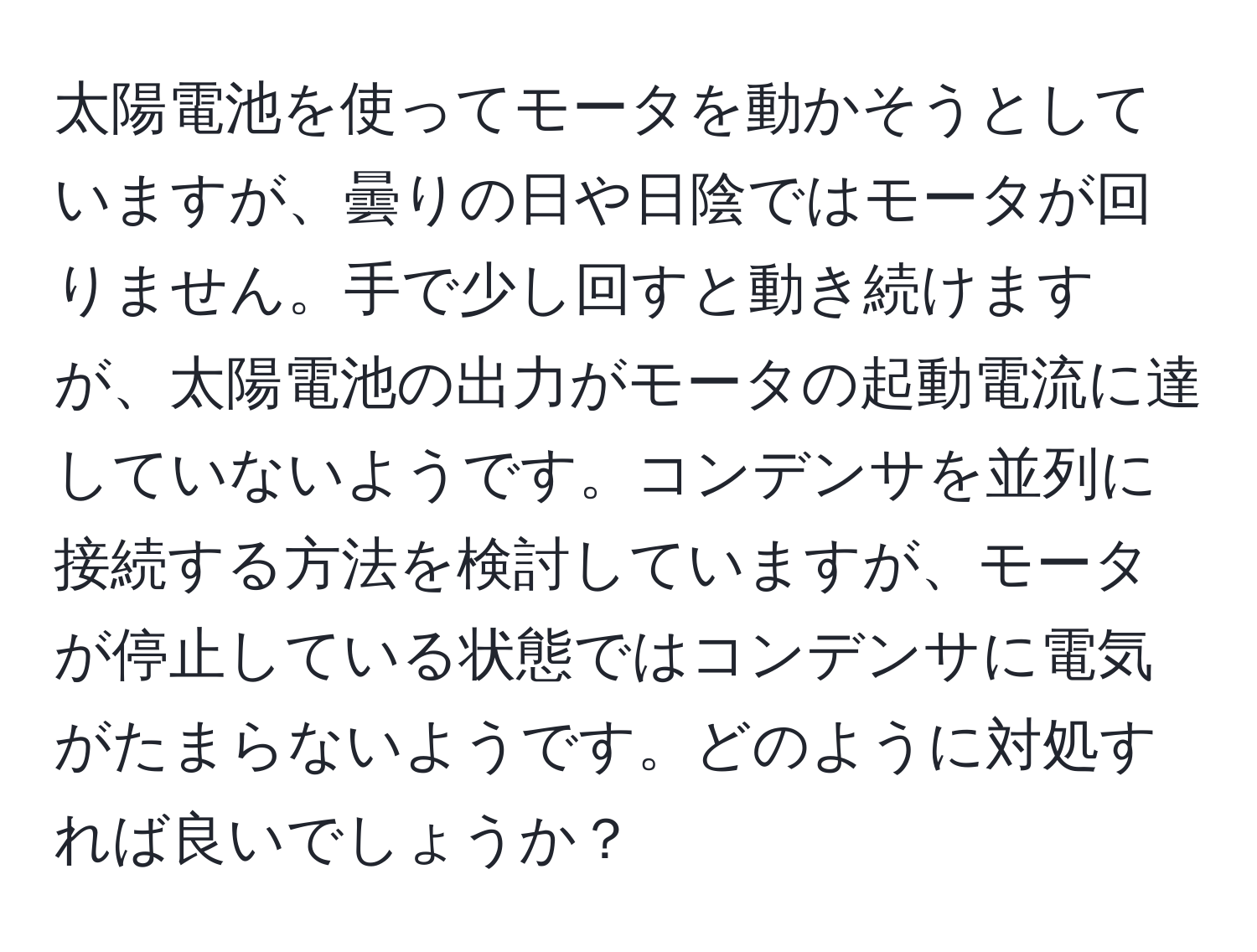 太陽電池を使ってモータを動かそうとしていますが、曇りの日や日陰ではモータが回りません。手で少し回すと動き続けますが、太陽電池の出力がモータの起動電流に達していないようです。コンデンサを並列に接続する方法を検討していますが、モータが停止している状態ではコンデンサに電気がたまらないようです。どのように対処すれば良いでしょうか？