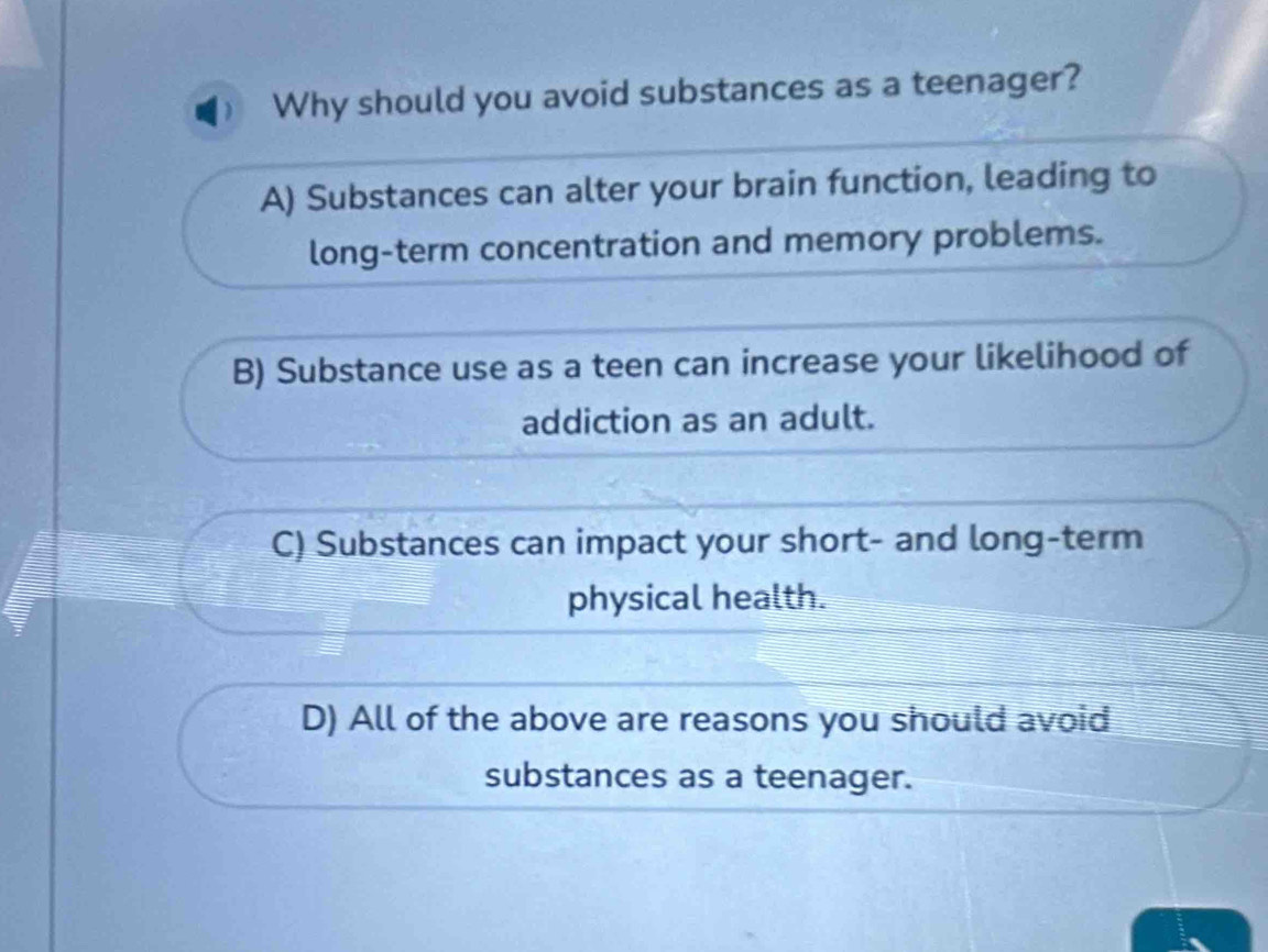 Why should you avoid substances as a teenager?
A) Substances can alter your brain function, leading to
long-term concentration and memory problems.
B) Substance use as a teen can increase your likelihood of
addiction as an adult.
C) Substances can impact your short- and long-term
physical health.
D) All of the above are reasons you should avoid
substances as a teenager.