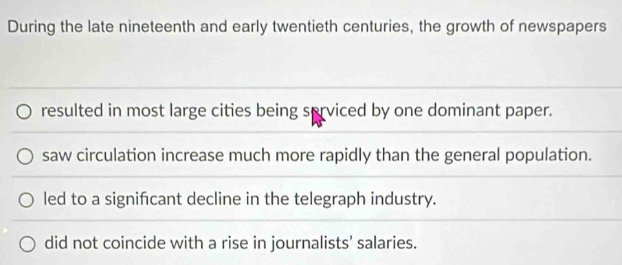 During the late nineteenth and early twentieth centuries, the growth of newspapers
resulted in most large cities being serviced by one dominant paper.
saw circulation increase much more rapidly than the general population.
led to a signifcant decline in the telegraph industry.
did not coincide with a rise in journalists’ salaries.