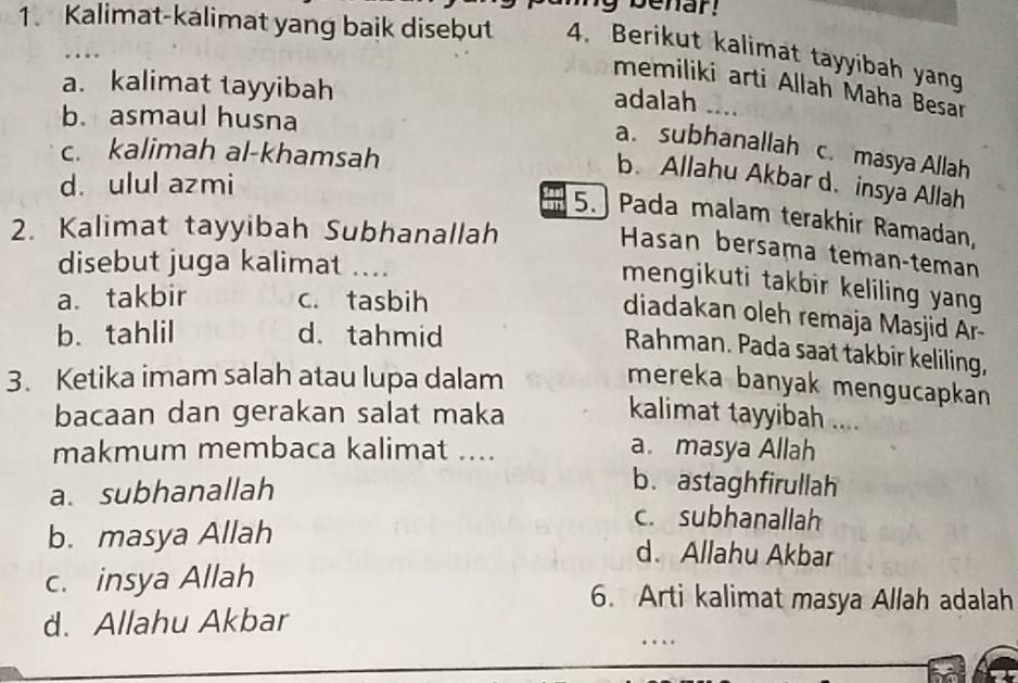 benar!
1. Kalimat-kalimat yang baik disebut 4. Berikut kalimat tayyibah yang
…
a. kalimat tayyibah
memiliki arti Allah Maha Besar
adalah
b. asmaul husna ...
a. subhanallah c. masya Allah
c. kalimah al-khamsah
b. Allahu Akbar d. insya Allah
d. ulul azmi
5.] Pada malam terakhir Ramadan,
2. Kalimat tayyibah Subhanallah
Hasan bersama temançteman
disebut juga kalimat …..
mengikuti takbir keliling yang
a takbir c. tasbih
diadakan oleh remaja Masjid Ar-
b. tahlil d. tahmid
Rahman. Pada saat takbir keliling,
3. Ketika imam salah atau lupa dalam
mereka banyak mengucapkan
bacaan dan gerakan salat maka kalimat tayyibah ....
makmum membaca kalimat ....
a. masya Allah
a. subhanallah
b.astaghfirullah
c. subhanallah
b. masya Allah d. Allahu Akbar
c. insya Allah
6. Arti kalimat masya Allah adalah
d. Allahu Akbar
…