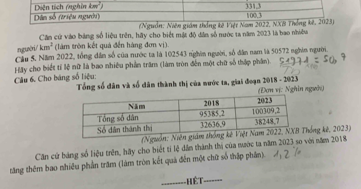 (Nguồn: Niên giám thống kê Việt Nam 2022, NX
Căn cứ vào bảng số liệu trên, hãy cho biết mật độ dân số nước ta năm 2023 là bao nhiêu
người/ km^2 (làm tròn kết quả đến hàng đơn vị).
Câu 5. Năm 2022, tổng dân số của nước ta là 102543 nghìn người, số dân nam là 50572 nghìn người.
Hãy cho biết tỉ lệ nữ là bao nhiêu phần trăm (làm tròn đến một chữ số thập phân).
Câu 6. Cho bảng số liệu:
Tổng số dân và số dân thành thị của nước ta, giai đoạn 2018 - 2023
(Đơn vị: Nghìn người)
hống kê, 2023)
Căn cứ bảng số liệu trên, hãy cho biết tỉ lệ dân thành thị của nước ta năm 2023 so với năm 2018
tăng thêm bao nhiêu phần trăm (làm tròn kết quả đến một chữ số thập phân).
_Hết_ -------