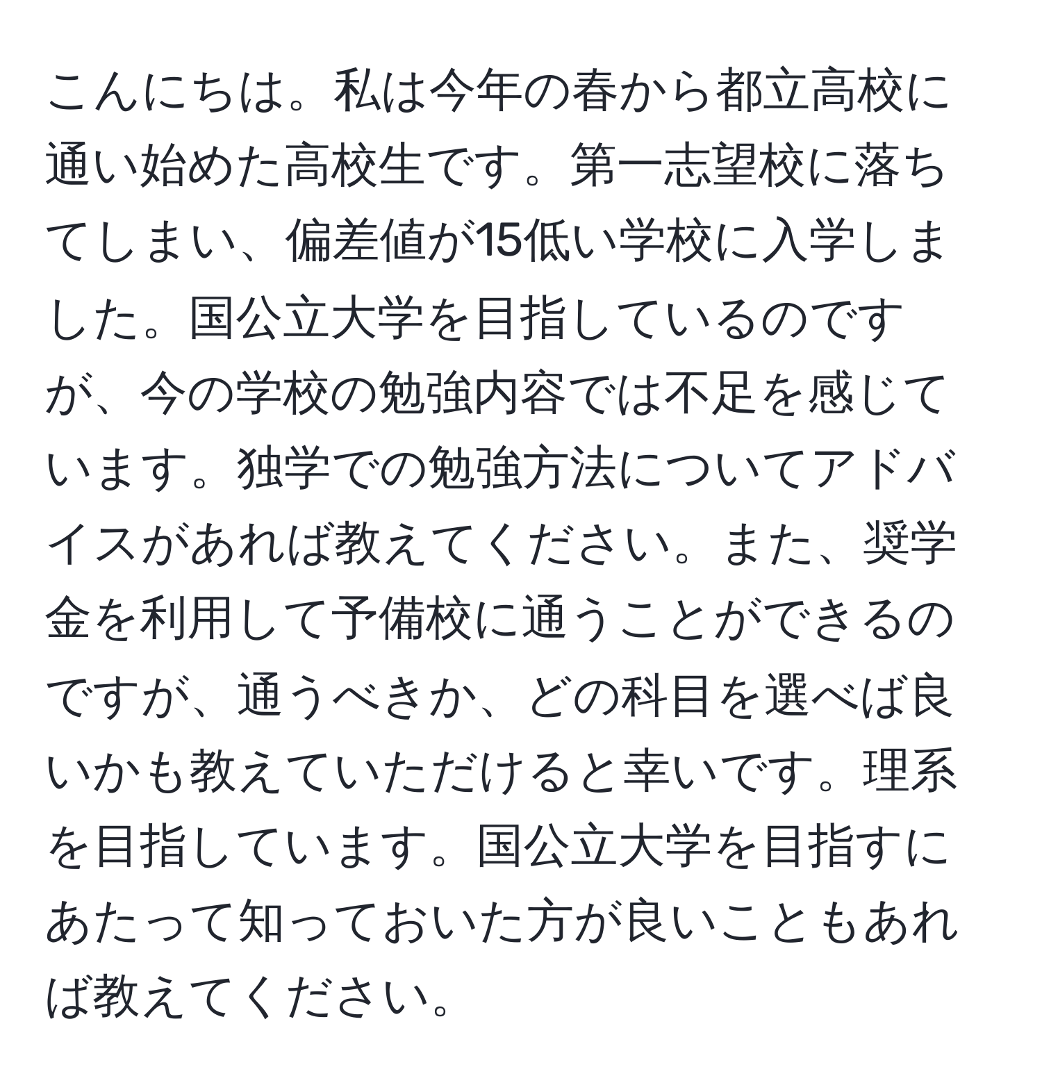 こんにちは。私は今年の春から都立高校に通い始めた高校生です。第一志望校に落ちてしまい、偏差値が15低い学校に入学しました。国公立大学を目指しているのですが、今の学校の勉強内容では不足を感じています。独学での勉強方法についてアドバイスがあれば教えてください。また、奨学金を利用して予備校に通うことができるのですが、通うべきか、どの科目を選べば良いかも教えていただけると幸いです。理系を目指しています。国公立大学を目指すにあたって知っておいた方が良いこともあれば教えてください。