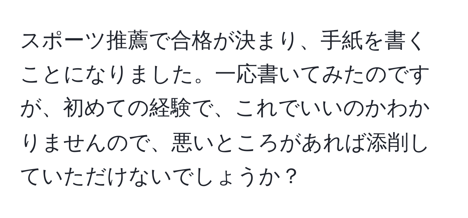 スポーツ推薦で合格が決まり、手紙を書くことになりました。一応書いてみたのですが、初めての経験で、これでいいのかわかりませんので、悪いところがあれば添削していただけないでしょうか？