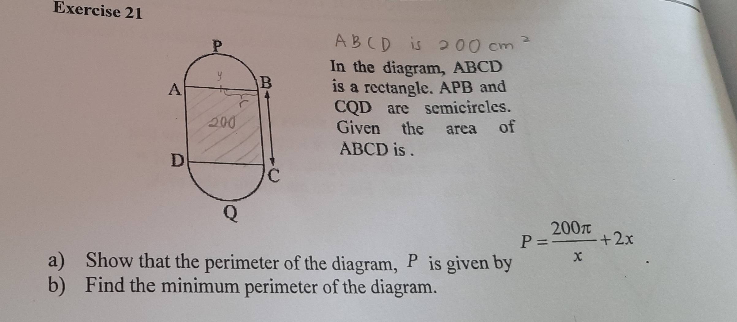 In the diagram, ABCD
is a rectangle. APB and
CQD are semicircles. 
Given the area of
ABCD is . 
a) Show that the perimeter of the diagram, P is given by
P= 200π /x +2x
b) Find the minimum perimeter of the diagram.