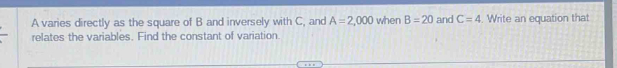 A varies directly as the square of B and inversely with C, and A=2,000 when B=20 and C=4. Write an equation that 
relates the variables. Find the constant of variation.