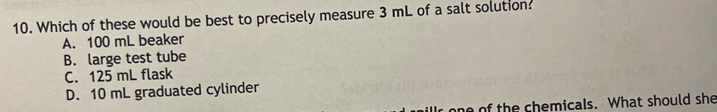 Which of these would be best to precisely measure 3 mL of a salt solution?
A. 100 mL beaker
B. large test tube
C. 125 mL flask
D. 10 mL graduated cylinder
h m icals. What should she