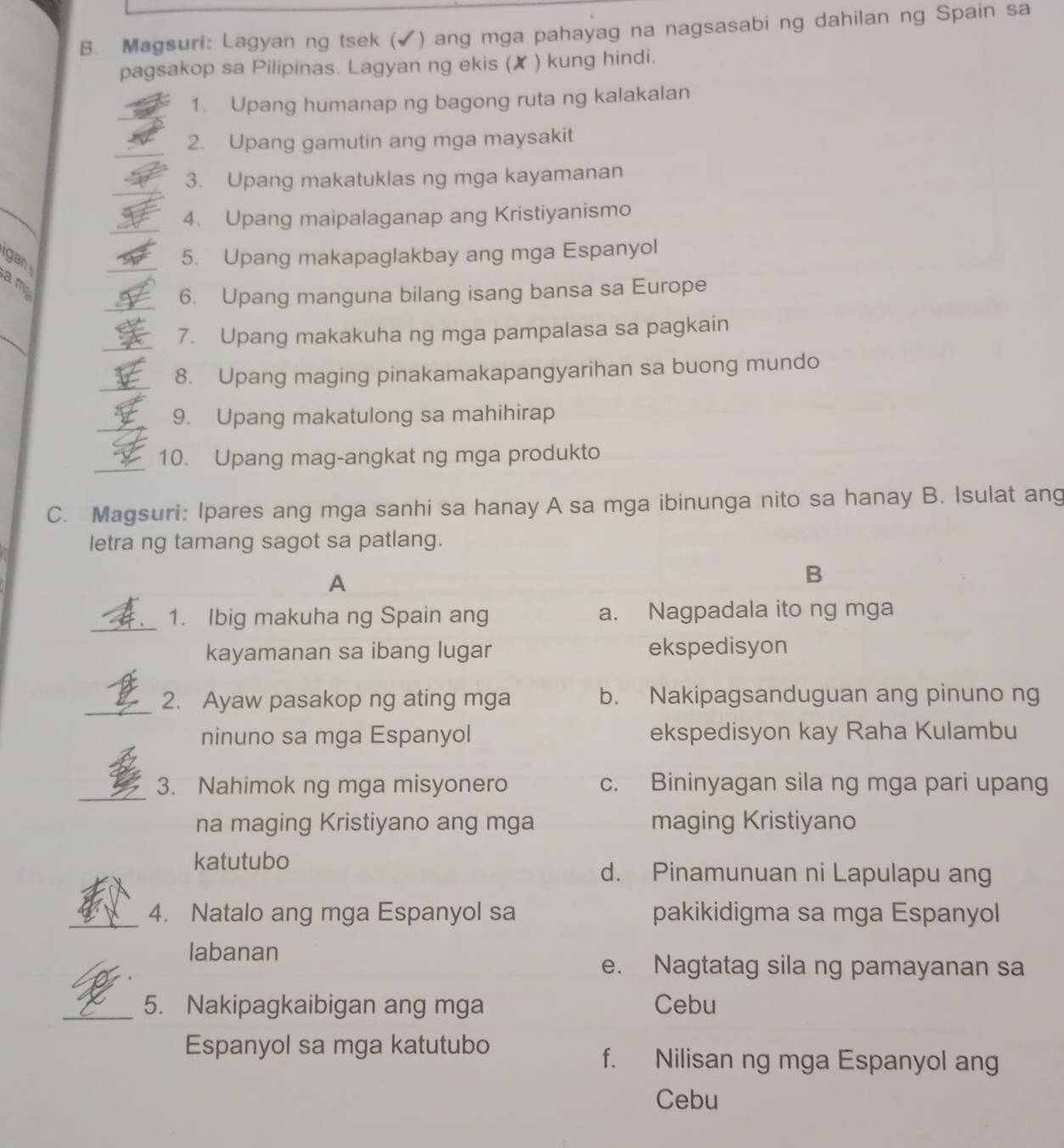 Magsuri: Lagyan ng tsek (✔) ang mga pahayag na nagsasabi ng dahilan ng Spain sa
pagsakop sa Pilipinas. Lagyan ng ekis (✘ ) kung hindi.
1. Upang humanap ng bagong ruta ng kalakalan
2. Upang gamutin ang mga maysakit
3. Upang makatuklas ng mga kayamanan
4. Upang maipalaganap ang Kristiyanismo
gan
5. Upang makapaglakbay ang mga Espanyol
a m
6. Upang manguna bilang isang bansa sa Europe
7. Upang makakuha ng mga pampalasa sa pagkain
_8. Upang maging pinakamakapangyarihan sa buong mundo
9. Upang makatulong sa mahihirap
_
10. Upang mag-angkat ng mga produkto
C. Magsuri: Ipares ang mga sanhi sa hanay A sa mga ibinunga nito sa hanay B. Isulat ang
letra ng tamang sagot sa patlang.
A
B
_1. Ibig makuha ng Spain ang a. Nagpadala ito ng mga
kayamanan sa ibang lugar ekspedisyon
_2. Ayaw pasakop ng ating mga b. Nakipagsanduguan ang pinuno ng
ninuno sa mga Espanyol ekspedisyon kay Raha Kulambu
_3. Nahimok ng mga misyonero c. Bininyagan sila ng mga pari upang
na maging Kristiyano ang mga maging Kristiyano
katutubo d. Pinamunuan ni Lapulapu ang
_4. Natalo ang mga Espanyol sa pakikidigma sa mga Espanyol
labanan
e. Nagtatag sila ng pamayanan sa
_5. Nakipagkaibigan ang mga Cebu
Espanyol sa mga katutubo
f. Nilisan ng mga Espanyol ang
Cebu