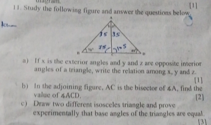 [1]
11. Study the following figure and answer the questions below
a) If x is the exterior angles and y and z are opposite interior
angles of a triangle, write the relation among x, y and z.
[1]
b) In the adjoining figure, AC is the bisector of 4A, find the
value of ∠ ACD [2]
c) Draw two different isosceles triangle and prove
experimentally that base angles of the triangles are equal.
[3]