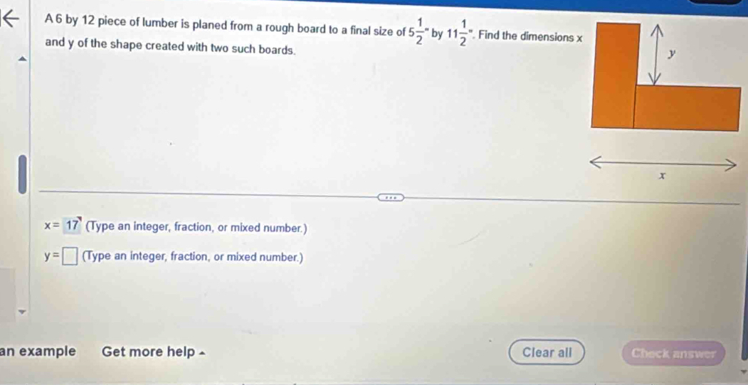 A 6 by 12 piece of lumber is planed from a rough board to a final size of 5frac 12^(= by 11frac 1)2 ". Find the dimensions x
and y of the shape created with two such boards.
y
x
x=17 (Type an integer, fraction, or mixed number.)
y=□ (Type an integer, fraction, or mixed number.) 
an example Get more help £ Clear all Check answer