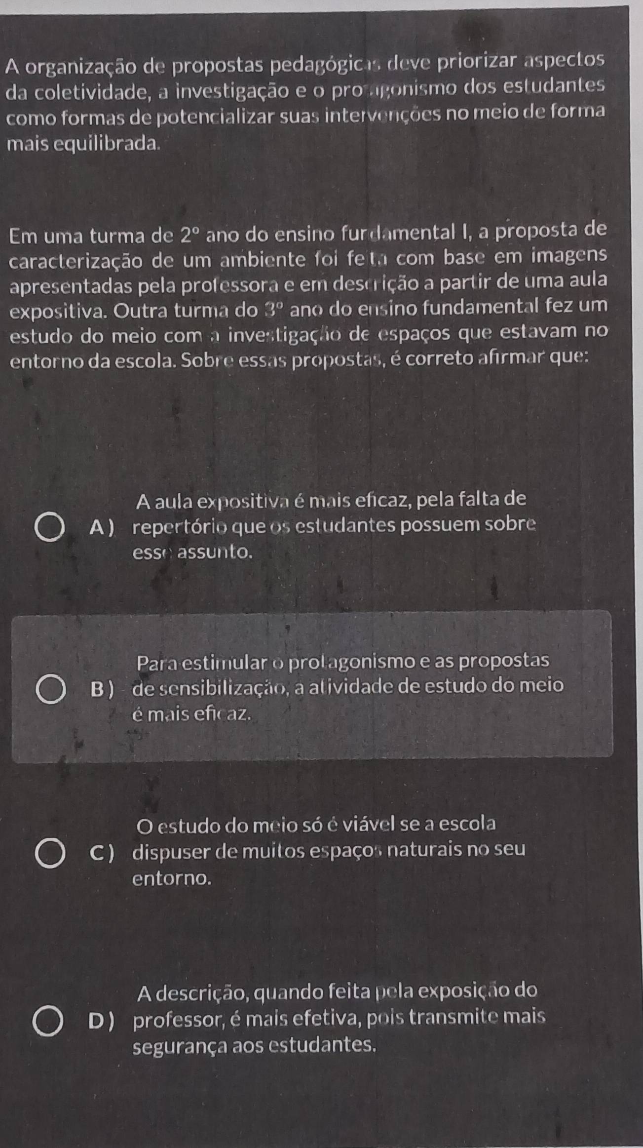 A organização de propostas pedagógicas deve priorizar aspectos
da coletividade, a investigação e o promgonismo dos estudantes
como formas de potencializar suas intervenções no meio de forma
mais equilibrada.
Em uma turma de 2° ano do ensino furdamental I, a proposta de
caracterização de um ambiente foi feta com base em imagens
apresentadas pela professora e em descrição a partir de uma aula
expositiva. Outra turma do 3° ano do ensino fundamental fez um
estudo do meio com a investigação de espaços que estavam no
entorno da escola. Sobre essas propostas, é correto afirmar que:
A aula expositiva é mais efícaz, pela falta de
A ) repertório que os estudantes possuem sobre
esse assunto.
Para estimularo protagonismo e as propostas
B ) - de sensibilização, a atividade de estudo do meio
é mais eficaz.
O estudo do meio só é viável se a escola
C ) dispuser de muitos espaços naturais no seu
entorno.
A descrição, quando feita pela exposição do
D ) professor, é mais efetiva, pois transmite mais
segurança aos estudantes.