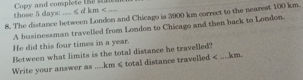 Copy and complete the state 
those 5 days : .......≤slant dkm . 
8. The distance between London and Chicago is 3900 km correct to the nearest 100 km. 
A businessman travelled from London to Chicago and then back to London. 
He did this four times in a year. 
Between what limits is the total distance he travelled? 
Write your answer as .... km≤slant total distance travelled < ....km.