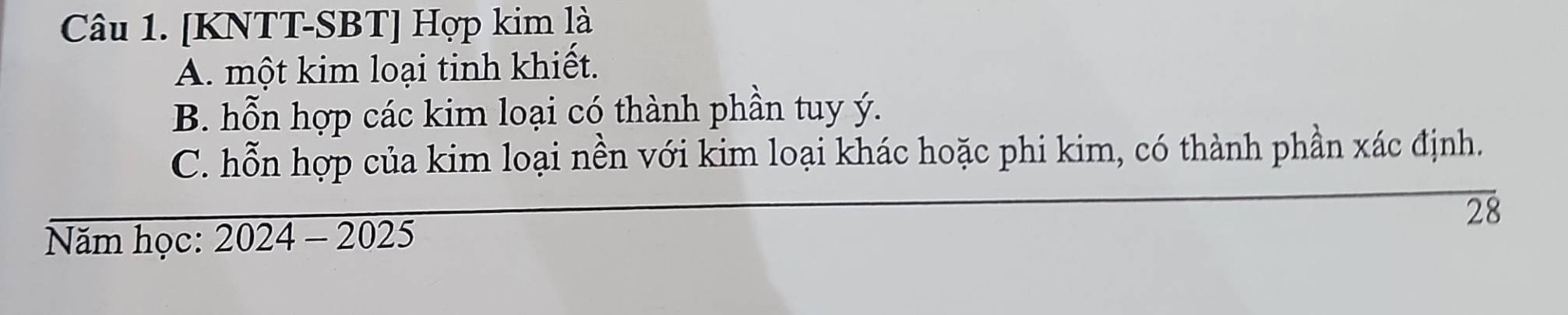 [KNTT-SBT] Hợp kim là
A. một kim loại tinh khiết.
B. hỗn hợp các kim loại có thành phần tuy ý.
C. hỗn hợp của kim loại nền với kim loại khác hoặc phi kim, có thành phần xác định.
28
Năm học: 2024-2025