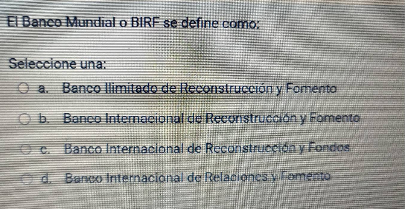 El Banco Mundial o BIRF se define como:
Seleccione una:
a. Banco Ilimitado de Reconstrucción y Fomento
b. Banco Internacional de Reconstrucción y Fomento
c. Banco Internacional de Reconstrucción y Fondos
d. Banco Internacional de Relaciones y Fomento