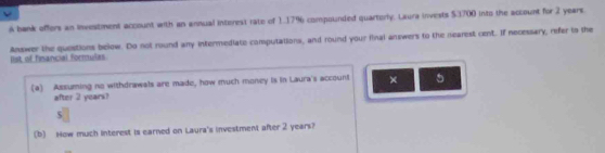 A bank offers an investment account with an annual intorest rate of 1.17% compounded quartorly. Laura invests $3700 into the account for 2 years. 
Answer the questions below. Do not round any intermediate computations, and round your inal answers to the nearest cent. If necessary, refer to the list of financial formulas 
(a) Assuming no withdrawals are made, how much money is in Laura's account × 5
after 2 years? 
5 
(b) Now much interest is earned on Laura's investment after 2 years?