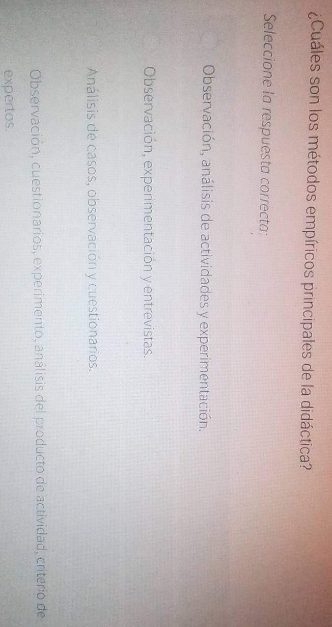 ¿Cuáles son los métodos empíricos principales de la didáctica?
Seleccione la respuesta correcta:
Observación, análisis de actividades y experimentación.
Observación, experimentación y entrevistas.
Análisis de casos, observación y cuestionarios.
Observación, cuestionarios, experimento, análisis del producto de actividad, criterio de
expertos.