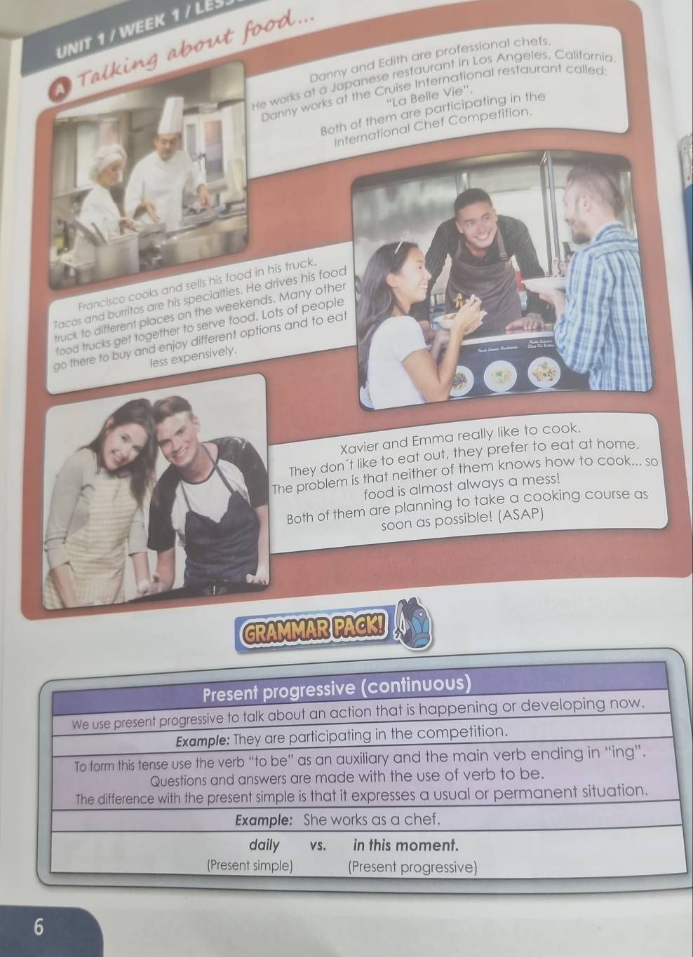 WEEK 1 / LES. 
a Talking about food... 
Danny and Edith are professional chefs. 
He works at a Japanese restaurant in Los Angeles, California 
Danny works at the Cruise International restaurant called: 
''La Belle Vie''. 
Both of them are participating in the 
ernational Chef Competition. 
Francisco cooks and sells his food in his truck 
Tacos and burritos are his specialties. He drives his fo 
truck to different places on the weekends. Many oth 
food trucks get together to serve food. Lots of peop 
go there to buy and enjoy different options and to e 
less expensively. 
Xavier and Emma really like to cook. 
They don't like to eat out, they prefer to eat at home. 
he problem is that neither of them knows how to cook... so 
food is almost always a mess! 
Both of them are planning to take a cooking course as 
soon as possible! (ASAP) 
GRAMMAR PACK! 
6
