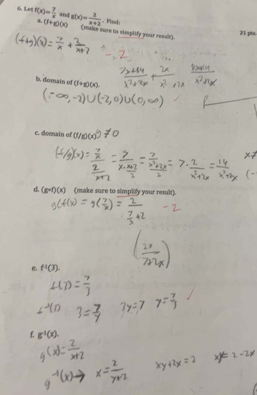 Let f(x)= 7/x  and g(x)= 2/x+2 . Find: 
a. (f+g)(x) (make sure to simplify your result). 
21 pts. 
b. domain of (f+g)(x). 
c. domain of (f/g)(x)
d. (gcirc f)(x) (make sure to simplify your result). 
e. f^(-1)(3). 
f g^(-1)(x).