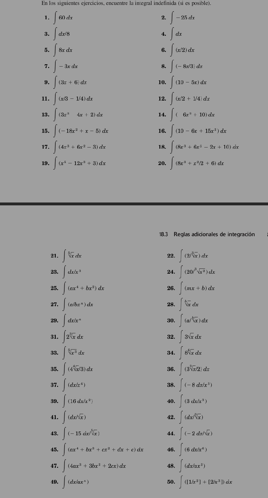 En los siguientes ejercicios, encuentre la integral indefinida (si es posible).
1. ∈t 60dx 2. ∈t -25dx
3. ∈t dx/8 ∈t dx
4.
5. ∈t 8xdx 6. ∈t (x/2)dx
7. ∈t -3xdx 8. ∈t (-8x/3)dx
9. ∈t (3x+6)dx 10. ∈t (10-5x)dx
11. ∈t (x/3-1/4)dx 12. ∈t (x/2+1/4)dx
13. ∈t (3x^24x+2)dx 14. ∈t (6x^2+10)dx
15. ∈t (-18x^2+x-5)dx 16. ∈t (10-6x+15x^2)dx
17. ∈t (4x^3+6x^2-3)dx 18. ∈t (8x^3+6x^2-2x+10)dx
19. ∈t (x^5-12x^3+3)dx 20. ∈t (8x^3+x^2/2+6)dx
18.3 Reglas adicionales de integración
21. ∈t sqrt[5](x)dx 22. ∈t (2/sqrt[3](x))dx
23. ∈t dx/x^3 24. ∈t (20/sqrt[3](x^2))dx
25. ∈t (ax^4+bx^2)dx 26. ∈t (mx+b)dx
27. ∈t (a/bx^n)dx 28. ∈t sqrt[b](x)dx
29. ∈t dx/x^n 30. ∈t (a/sqrt[b](x))dx
31. ∈t 2sqrt[3](x)dx 32. ∈t 3sqrt(x)dx
33. ∈t sqrt[5](x^3)dx 34. ∈t 8sqrt[4](x)dx
35. ∈t (4sqrt[4](x)/3)dx 36. ∈t (3sqrt[3](x)/2)dx
37. ∈t (dx/x^4) 38. ∈t (-8dx/x^3)
39. ∈t (16dx/x^2) 40. ∈t (3dx/x^3)
41. ∈t (dx/sqrt[4](x)) 42. ∈t (dx/sqrt[3](x))
43. ∈t (-15dx/sqrt[5](x)) 44. ∈t (-2dx/sqrt(x))
45. ∈t (ax^4+bx^3+cx^2+dx+e)dx 46. ∈t (6dx/x^6)
47. ∈t (4ax^3+3bx^2+2cx)dx 48. ∈t (dx/ax^2)
49. ∈t (dx/ax^n) 50. ∈t ([1/x^2]+[2/x^3])dx