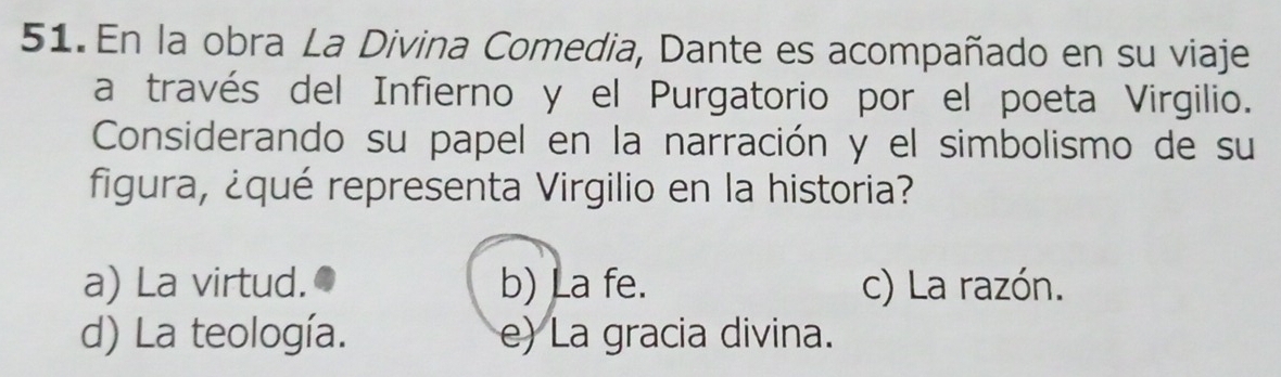 En la obra La Divina Comedia, Dante es acompañado en su viaje
a través del Infierno y el Purgatorio por el poeta Virgilio.
Considerando su papel en la narración y el simbolismo de su
figura, ¿qué representa Virgilio en la historia?
a) La virtud. b) La fe. c) La razón.
d) La teología. e) La gracia divina.