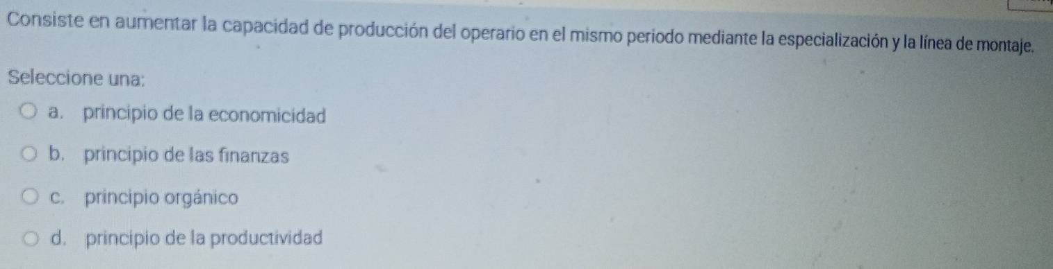 Consiste en aumentar la capacidad de producción del operario en el mismo periodo mediante la especialización y la línea de montaje.
Seleccione una:
a. principio de la economicidad
b. principio de las finanzas
c. principio orgánico
d. principio de la productividad