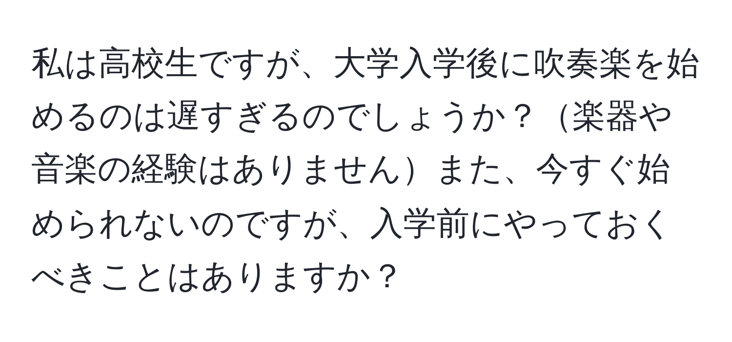 私は高校生ですが、大学入学後に吹奏楽を始めるのは遅すぎるのでしょうか？楽器や音楽の経験はありませんまた、今すぐ始められないのですが、入学前にやっておくべきことはありますか？