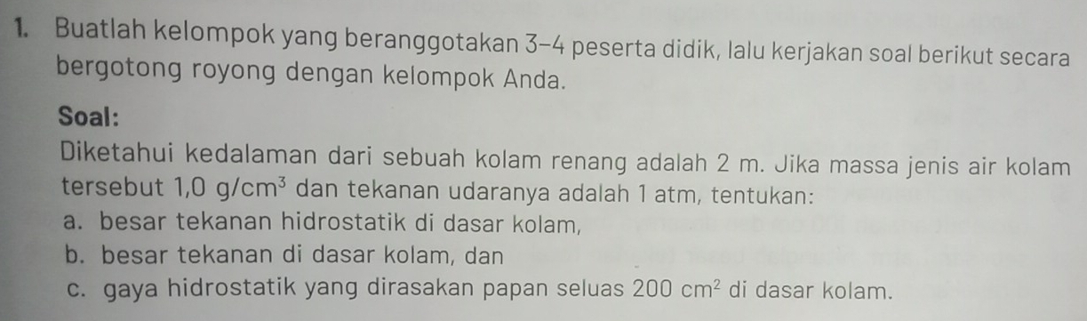 Buatlah kelompok yang beranggotakan 3-4 peserta didik, lalu kerjakan soal berikut secara 
bergotong royong dengan kelompok Anda. 
Soal: 
Diketahui kedalaman dari sebuah kolam renang adalah 2 m. Jika massa jenis air kolam 
tersebut 1,0g/cm^3 dan tekanan udaranya adalah 1 atm, tentukan: 
a. besar tekanan hidrostatik di dasar kolam, 
b. besar tekanan di dasar kolam, dan 
c. gaya hidrostatik yang dirasakan papan seluas 200cm^2 di dasar kolam.