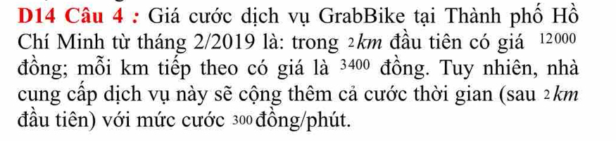 D14 Câu 4 : Giá cước dịch vụ GrabBike tại Thành phố Hồ 
Chí Minh từ tháng 2/2019 là: trong 2km đầu tiên có giá 12000
đồng; mỗi km tiếp theo có giá là 3400 đồng. Tuy nhiên, nhà 
cung cấp dịch vụ này sẽ cộng thêm cả cước thời gian (sau 2km
đầu tiên) với mức cước 300 đồng/phút.