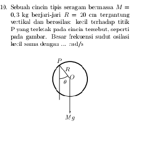 Sebuah cincin tipis seragam bermassa M=
0, 3 kg berjari-jari R=20cm tergantung
vertikal dan berosilas: kecil terhadap titik
P yang terleak pada cincin tersebut, seperti
pada gambar. Besar frekuensi sudut osilasi
kecil sama dengan ... rad/s
P
R
0
θ
Mg