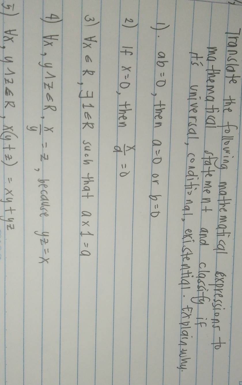 Translate the following mathematical expressions to 
ma themafical statement and classify if 
it's universal, conditional, existential. xplainwhy. 
D. ab=0 , then a=0 or b=0
2) If x=0 , then  x/9 =0
3 forall x∈ R, exists 1∈ R such that a* 1=a
4) forall x, ywedge z∈ R,  x/y =z , because yz=x
5 forall x, y1z∈ R, x(y+z)=xy+yz