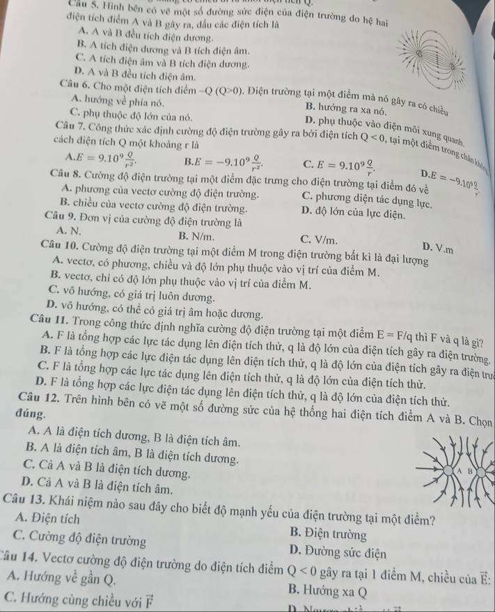 Cầu 5. Hình bên có về một số đường sức điện của điện trường do hệ hai
điện tích điểm A và B gây ra, đấu các điện tích là
A. A và B đều tích điện dương.
B. A tích điện dương và B tích điện âm.
C. A tích điện âm và B tích điện dương.
D. A và B đều tích điện âm.
Câu 6. Cho một điện tích điểm -Q(Q>0) 5. Điện trường tại một điểm mà nó gây ra có chiều
A. hướng về phía nó.
B. hướng ra xa nó.
C. phụ thuộc độ lớn của nó.
D. phụ thuộc vào điện môi xung quanh
cách điện tích Q một khoảng r là
Câu 7. Công thức xác định cường độ điện trường gây ra bởi điện tích Q<0</tex> , tại một điểm trong chấn khó
A. E=9.10^9 Q/r^2 . B. E=-9.10^9 Q/r^2 . C. E=9.10^9 Q/r . D
Cầu 8. Cường độ điện trường tại một điểm đặc trưng cho điện trường tại điểm đó về E=-9.10^9 q/r 
A. phương của vectơ cường độ điện trường. C. phương diện tác dụng lực,
B. chiều của vectơ cường độ điện trường. D. độ lớn của lực điện.
Câu 9. Đơn vị của cường độ điện trường là
A. N. B. N/m. C. V/m.
D. V.m
Câu 10. Cường độ điện trường tại một điểm M trong điện trường bắt kì là đại lượng
A. vectơ, có phương, chiều và độ lớn phụ thuộc vào vị trí của điểm M.
B. vectơ, chỉ có độ lớn phụ thuộc vào vị trí của điểm M.
C. vô hướng, có giá trị luôn dương.
D. vô hướng, có thể có giá trị âm hoặc dương.
Câu 11. Trong công thức định nghĩa cường độ điện trường tại một điểm E=F/q thì F và q là gi?
A. F là tổng hợp các lực tác dụng lên điện tích thử, q là độ lớn của điện tích gây ra điện trường.
B. F là tổng hợp các lực điện tác dụng lên điện tích thử, q là độ lớn của điện tích gây ra điện trựn
C. F là tổng hợp các lực tác dụng lên điện tích thử, q là độ lớn của điện tích thử.
D. F là tổng hợp các lực điện tác dụng lên điện tích thử, q là độ lớn của điện tích thử.
Câu 12. Trên hình bên có vẽ một số đường sức của hệ thống hai điện tích điểm A và B. Chọn
đúng.
A. A là điện tích dương, B là điện tích âm.
B. A là điện tích âm, B là điện tích dương.
C. Cả A và B là điện tích dương.
D. Cả A và B là điện tích âm.
Câu 13. Khái niệm nào sau đây cho biết độ mạnh yếu của điện trường tại một điểm?
A. Điện tích B. Điện trường
C. Cường độ điện trường D. Đường sức điện
Câu 14. Vectơ cường độ điện trường do điện tích điểm Q<0</tex> gây ra tại 1 điểm M, chiều của E:
A. Hướng về gần Q. B. Hướng xaQ
C. Hướng cùng chiều với vector F
_ 