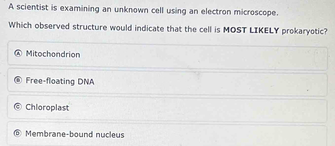 A scientist is examining an unknown cell using an electron microscope.
Which observed structure would indicate that the cell is MOST LIKELY prokaryotic?
Mitochondrion
Free-floating DNA
Chloroplast
Membrane-bound nucleus