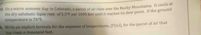 On a warm summer day in Colorado, a parcel of air rises over the Rocky Mountains. It cools at 
the dry adiabatic lapse rate of 5.5°F
temperature is 76°F, per 1000 feet until it reaches its dew point. If the ground 
A. Write an explicit formula for the sequence of temperatures, [T(n)] , for the parcel of air that 
has ri sen π thousand feet.