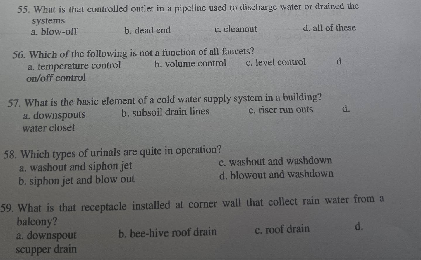 What is that controlled outlet in a pipeline used to discharge water or drained the
systems
a. blow-off b. dead end c. cleanout
d. all of these
56. Which of the following is not a function of all faucets?
a. temperature control b. volume control c. level control d.
on/off control
57. What is the basic element of a cold water supply system in a building?
a. downspouts b. subsoil drain lines c. riser run outs d.
water closet
58. Which types of urinals are quite in operation?
a. washout and siphon jet c. washout and washdown
b. siphon jet and blow out d. blowout and washdown
59. What is that receptacle installed at corner wall that collect rain water from a
balcony?
a. downspout b. bee-hive roof drain c. roof drain
d.
scupper drain