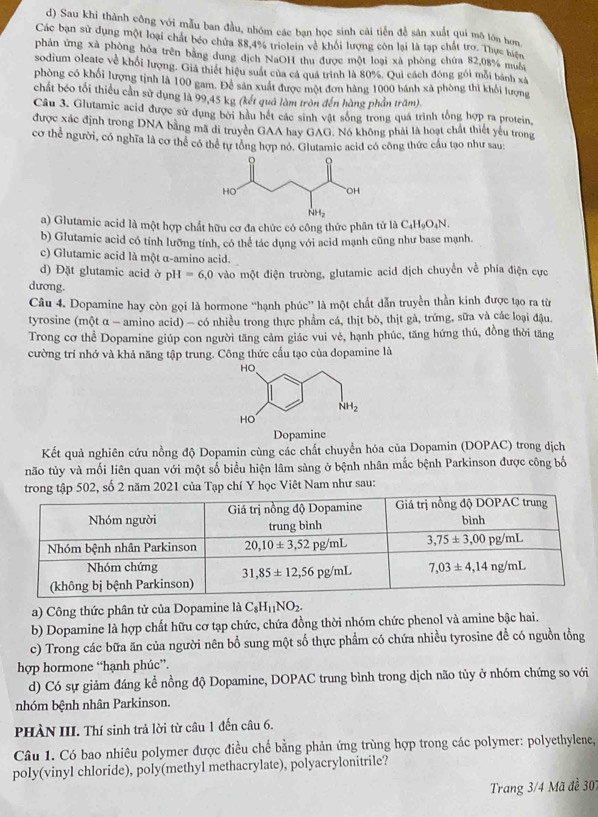 Sau khi thành công với mẫu ban đầu, nhóm các bạn học sinh cái tiền để sân xuất qui mô lớn hơn
Các bạn sử dụng một loại chất béo chứa 88,4% triolein về khổi lượng còn lại là tạp chất trợ. Thực hiện
phần ứng xã phòng hóa trên bằng dung dịch NaOH thu được một loại xã phòng chứa 82,08% muôi
sodium olcate về khối lượng. Giả thiết hiệu suất của cá quá trình là 80%. Qui cách đóng gói mỗi bánh xã
phòng có khối lượng tịnh là 100 gam. Để sản xuất được một đơn hàng 1000 bánh xã phòng thì khổi lượng
chất béo tối thiếu cản sử dụng là 99,45 kg (kết quả làm tròn đến hàng phần trăm).
Câu 3. Glutamic acid được sử dụng bởi hầu hét các sinh vật sống trong quá trình tổng hợp ra protein,
được xác định trong DNA bằng mã di truyền GAA hay GAG. Nó không phải là hoạt chất thiết yếu trong
cơ thể người, có nghĩa là cơ thể có thể tự tổng hợp nó. Glutamic acid có công thức cầu tạo như sau:
a) Glutamic acid là một hợp chất hữu cơ đa chức có công thức phân tử là C_4H_9O_4N.
b) Glutamic acid có tính lưỡng tính, có thể tác dụng với acid mạnh cũng như base mạnh.
c) Glutamic acid là một α-amino acid.
d) Đặt glutamic acid ở pH=6,0
dương. vào một điện trường, glutamic acid dịch chuyển về phía điện cực
Câu 4. Dopamine hay còn gọi là hormone “hạnh phúc” là một chất dẫn truyền thần kinh được tạo ra từ
tyrosine (một α - amino acid) - có nhiều trong thực phẩm cá, thịt bò, thịt gà, trứng, sữa và các loại đậu.
Trong cơ thể Dopamine giúp con người tăng cảm giác vui vẻ, hạnh phúc, tăng hứng thủ, đồng thời tăng
cường trí nhớ và khả năng tập trung. Công thức cầu tạo của dopamine là
HO
NH_2
HO
Dopamine
Kết quả nghiên cứu nồng độ Dopamin cùng các chất chuyển hóa của Dopamin (DOPAC) trong dịch
não tủy và mối liên quan với một số biểu hiện lâm sàng ở bệnh nhân mắc bệnh Parkinson được công bố
02, số 2 năm 2021 của Tạp chí Y học Việt Nam như sau:
a) Công thức phân tử của Dopamine là C_8H_11NO_2.
b) Dopamine là hợp chất hữu cơ tạp chức, chứa đồng thời nhóm chức phenol và amine bậc hai.
c) Trong các bữa ăn của người nên bổ sung một số thực phẩm có chứa nhiều tyrosine đề có nguồn tổng
hợp hormone “hạnh phúc”.
d) Có sự giảm đáng kể nồng độ Dopamine, DOPAC trung bình trong dịch não tủy ở nhóm chứng so với
nhóm bệnh nhân Parkinson.
PHÀN III. Thí sinh trả lời từ câu 1 đến câu 6.
Câu 1. Có bao nhiêu polymer được điều chế bằng phản ứng trùng hợp trong các polymer: polyethylene,
poly(vinyl chloride), poly(methyl methacrylate), polyacrylonitrile?
Trang 3/4 Mã đề 307