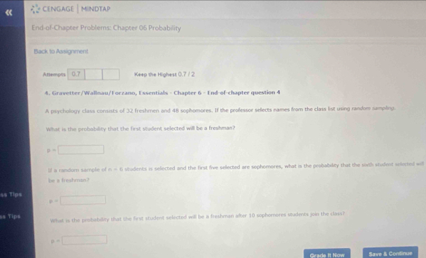 CENGAGE│MINDTAP 
End-of-Chapter Problems: Chapter 06 Probability 
Back to Assignment 
Attempts 0.7 Keep the Highest 0.7 / 2
4. Gravetter/Wallnau/Forzano, Essentials - Chapter 6 - End-of-chapter question 4 
A psychology class consists of 32 freshmen and 48 sophomores. If the professor selects names from the class list using random sampling. 
What is the probability that the first student selected will be a freshman?
p=□
If a random sample of n-6 students is selected and the first five selected are sophomores, what is the probability that the sixth student selected will 
be a freshman?
$$ Tips p=□
ss Tips What is the probability that the first student selected will be a freshman after 10 sophemores students join the class?
p=□
Grade It Now Save & Continue