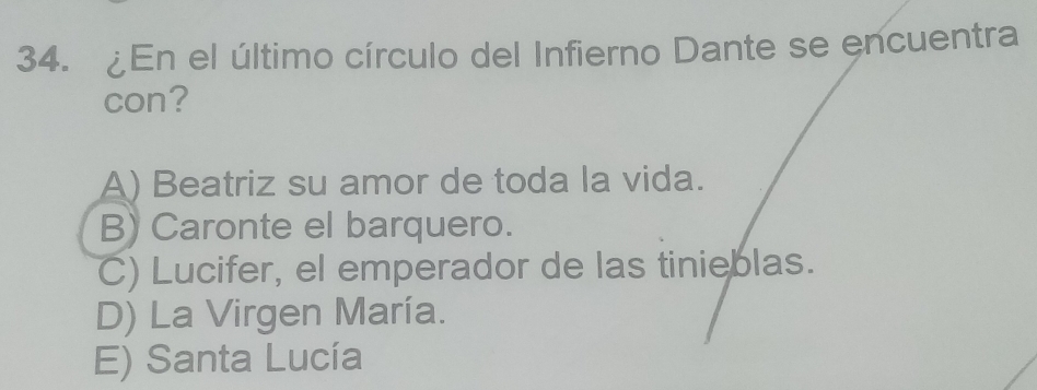 En el último círculo del Infierno Dante se encuentra
con?
A) Beatriz su amor de toda la vida.
B) Caronte el barquero.
C) Lucifer, el emperador de las tinieblas.
D) La Virgen María.
E) Santa Lucía