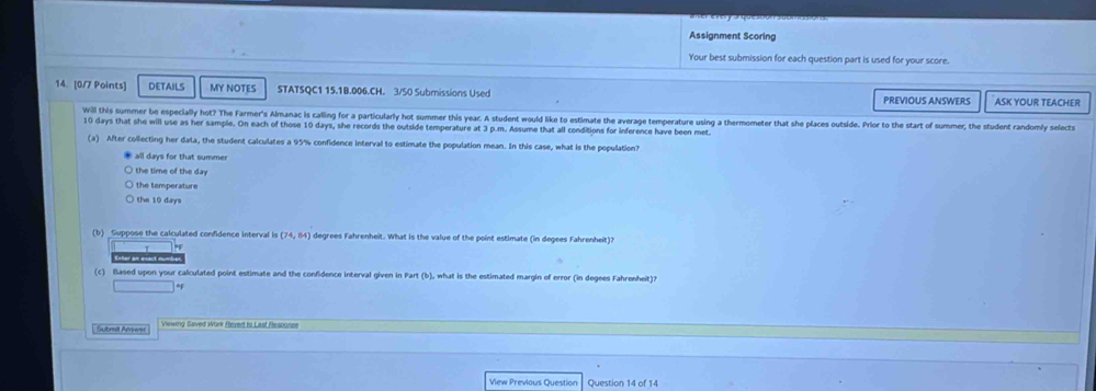Assignment Scoring
Your best submission for each question part is used for your score.
14. [0/7 Points] DETAILS MY NOTES STATSQC1 15.1B.006.CH. 3/50 Submissions Used PREVIOUS ANSWERS ASK YOUR TEACHER
Will this summer be especially hot? The Farmer's Almanac is calling for a particularly hot summer this year. A student would like to estimate the average temperature using a thermometer that she places outside. Prior to the start of summer, the student randomly selects
10 days that she will use as her sample. On each of those 10 days, she records the outside temperature at 3 p.m. Assume that all conditions for inference have been met
(a) After collecting her data, the student calculates a 95% confidence interval to estimate the population mean. In this case, what is the population?
all days for that summer
the time of the day
the temperature
the 10 days
(b) Suppose the calculated confidence interval is (74,64) degrees Fahrenheit. What is the value of the point estimate (in degees Fahrenheit)?
Enter an exact nu
(c) Based upon your calculated point estimate and the confidence interval given in Part (b), what is the estimated margin of error (in degees Fahrenheit)?
; Submil Anverst Viewing Saved Work Rleved to Last Resporce
Vew Previous Question Question 14 of 14