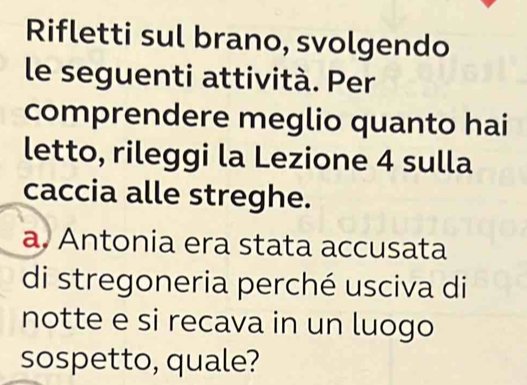 Rifletti sul brano, svolgendo 
le seguenti attività. Per 
comprendere meglio quanto hai 
letto, rileggi la Lezione 4 sulla 
caccia alle streghe. 
a. Antonia era stata accusata 
di stregoneria perché usciva di 
notte e si recava in un luogo 
sospetto, quale?