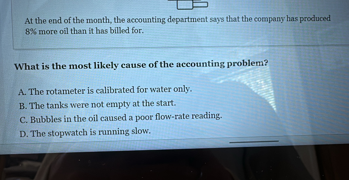 At the end of the month, the accounting department says that the company has produced
8% more oil than it has billed for.
What is the most likely cause of the accounting problem?
A. The rotameter is calibrated for water only.
B. The tanks were not empty at the start.
C. Bubbles in the oil caused a poor flow-rate reading.
D. The stopwatch is running slow.