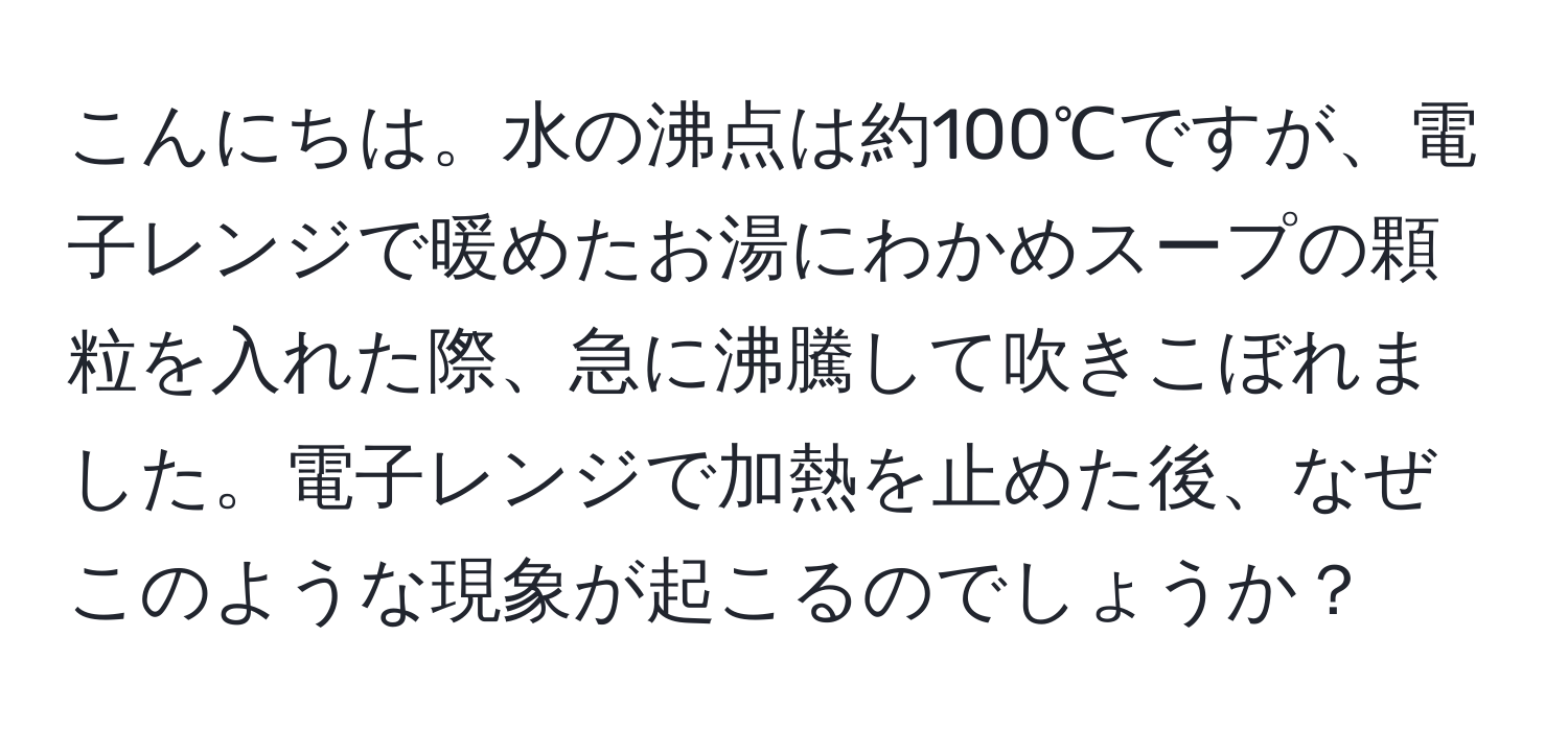 こんにちは。水の沸点は約100℃ですが、電子レンジで暖めたお湯にわかめスープの顆粒を入れた際、急に沸騰して吹きこぼれました。電子レンジで加熱を止めた後、なぜこのような現象が起こるのでしょうか？