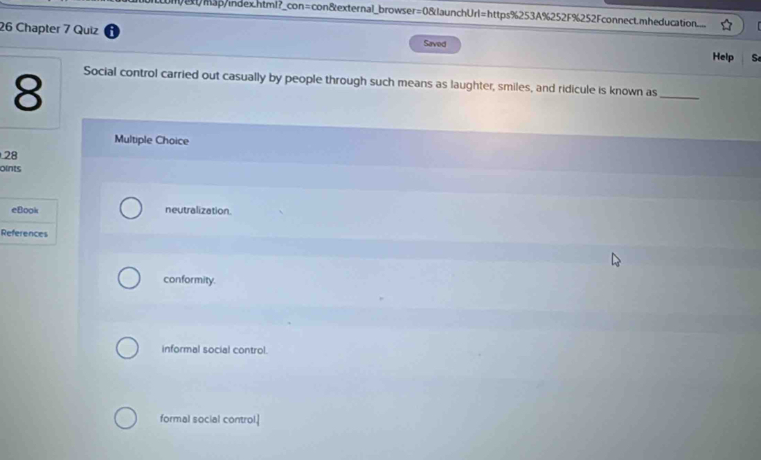 m/ext/map/index.html?_con=con&external_browser=0&launchUrl=https%253A%252F%252Fconnect.mheducation....
26 Chapter 7 Quiz
Saved
Help S
8
_
Social control carried out casually by people through such means as laughter, smiles, and ridicule is known as
Multiple Choice
28
oints
eBook neutralization.
References
conformity.
informal social control.
formal social control.]