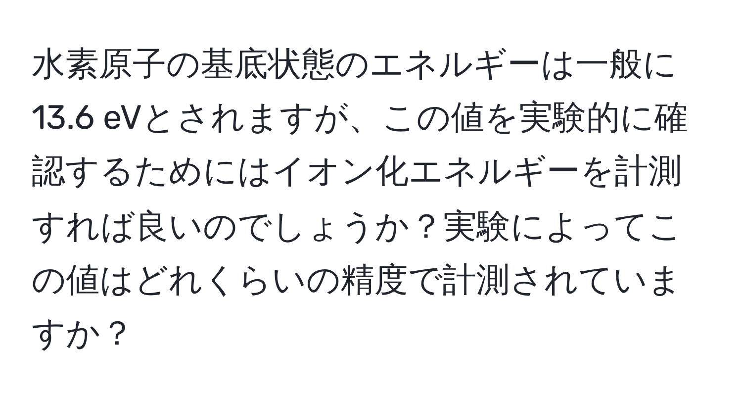 水素原子の基底状態のエネルギーは一般に13.6 eVとされますが、この値を実験的に確認するためにはイオン化エネルギーを計測すれば良いのでしょうか？実験によってこの値はどれくらいの精度で計測されていますか？