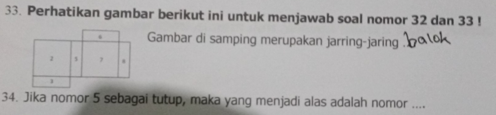 Perhatikan gambar berikut ini untuk menjawab soal nomor 32 dan 33!
6 Gambar di samping merupakan jarring-jaring
2 s 7 8
1
34. Jika nomor 5 sebagai tutup, maka yang menjadi alas adalah nomor ....