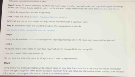 Begin your own statistical analyss project 
Step 1: Survey 15 friends and family. Ask them how much screen time they have had for the last 7 days (each day) or the average 
for the last 7 weeks. Create a table to collect this data or use a Google form thow to find screen time on android and Phone. 
(Include the spreadsheet with the assignment) 
Step 2: Read this article. Sample vs Population Standard Devlation 
Which will you use for your sample and why? Include this information in your final report. 
Step 3 Calcullate the mean and standard deviation. Write and explain the formula. 
Use Google Sheet to calculate the standard deviation. 
Step 4
Using this data and the z-score table what percent off young people spend over 10 hours a day looking at their phones? 
Step 5
Uising the z-score table, based on your data, how much screen time would fall into the top 5%? 
How much would fall into the bottom 5%. 
Do you think the data is the same for all age brackets? How could you find out? 
Step 6
Using the normal distribution tables, write a report based on your data. Summarize the above steps and include information 
about the ages and gender of the people surveyed, how many hours are within one standard deviation, and any other valuable 
information. Last use your information to draw your own conclusions.